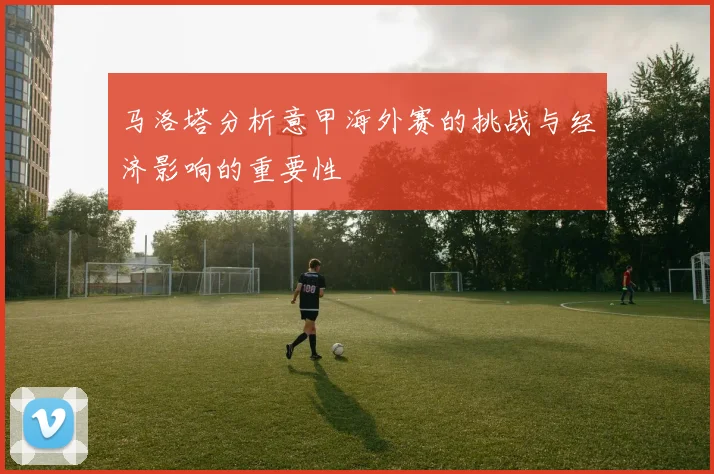 马洛塔分析意甲海外赛的挑战与经济影响的重要性