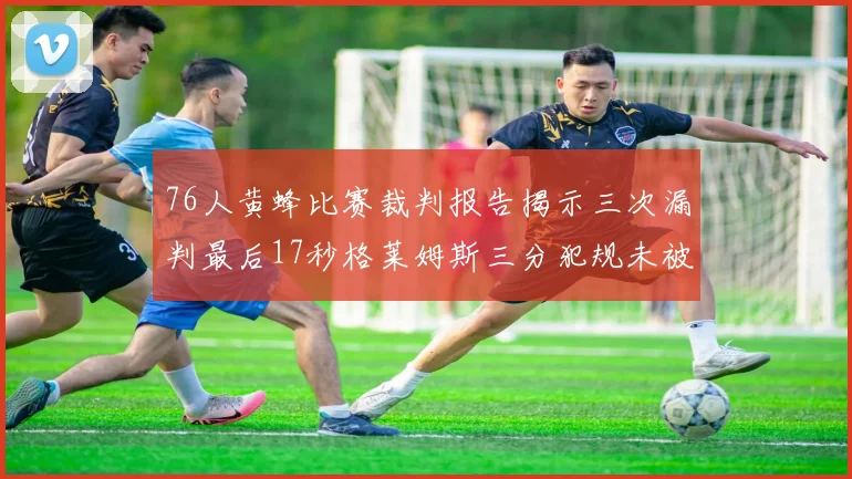 76人黄蜂比赛裁判报告揭示三次漏判最后17秒格莱姆斯三分犯规未被判罚