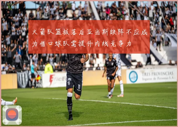 火箭队篮板落后亚当斯缺阵不应成为借口球队需提升内线竞争力