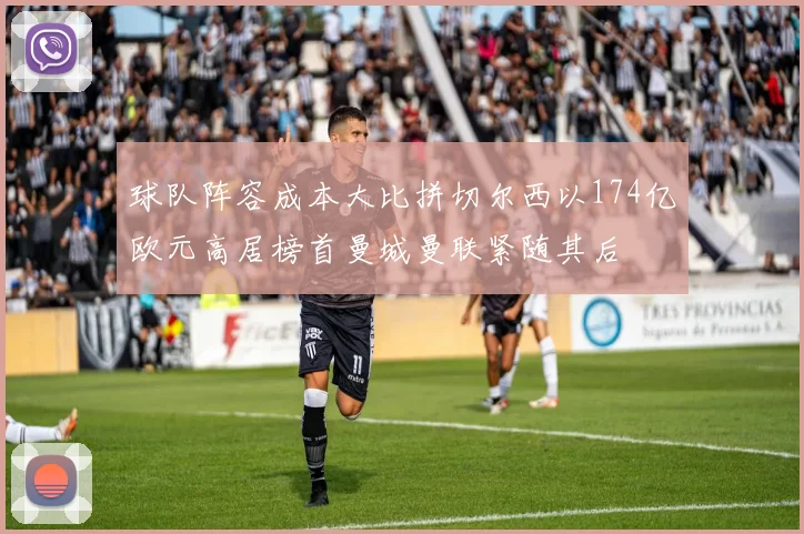 球队阵容成本大比拼切尔西以174亿欧元高居榜首曼城曼联紧随其后