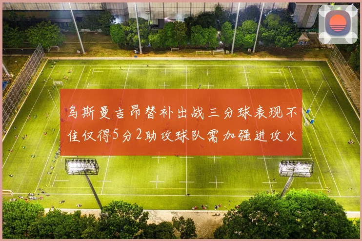 乌斯曼吉昂替补出战三分球表现不佳仅得5分2助攻球队需加强进攻火力