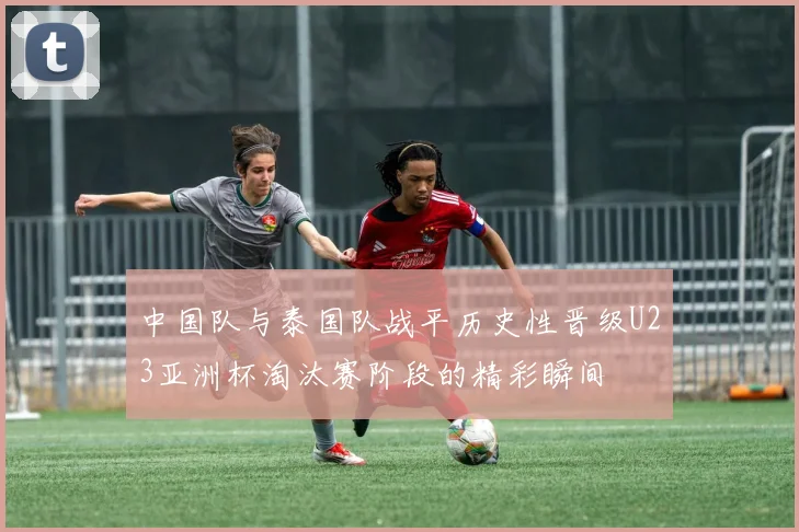 中国队与泰国队战平历史性晋级U23亚洲杯淘汰赛阶段的精彩瞬间