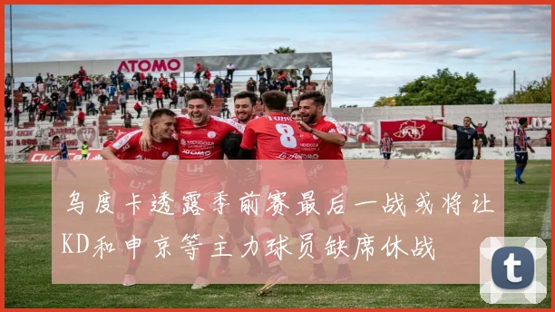 乌度卡透露季前赛最后一战或将让KD和申京等主力球员缺席休战