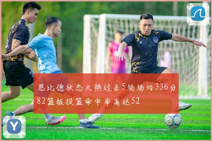 恩比德状态火热过去5场场均336分82篮板投篮命中率高达52
