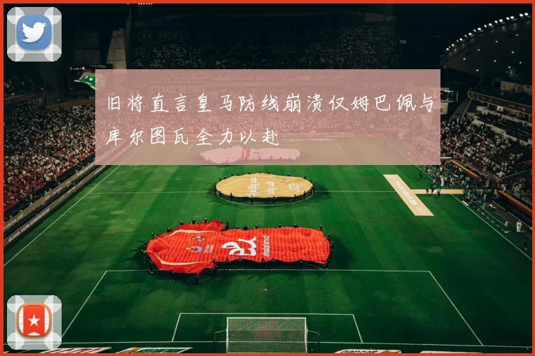 旧将直言皇马防线崩溃仅姆巴佩与库尔图瓦全力以赴