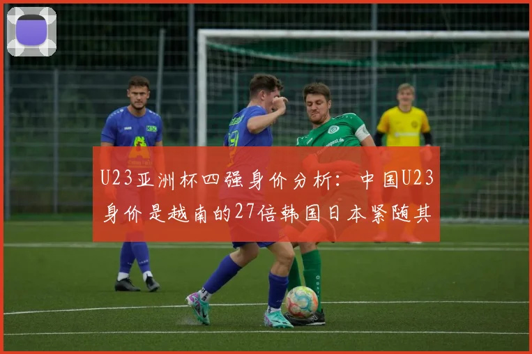 U23亚洲杯四强身价分析：中国U23身价是越南的27倍韩国日本紧随其后