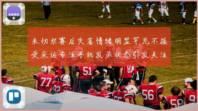 米切尔赛后失落情绪明显罕见不接受采访专注手机发呆状态引发关注