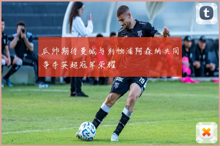 瓜帅期待曼城与利物浦阿森纳共同争夺英超冠军荣耀