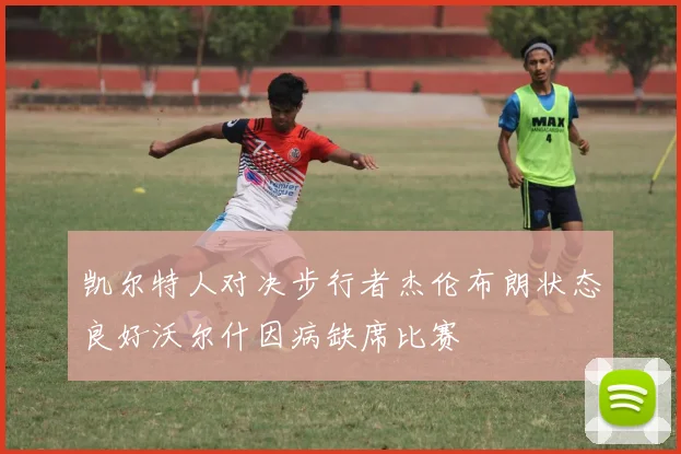 凯尔特人对决步行者杰伦布朗状态良好沃尔什因病缺席比赛
