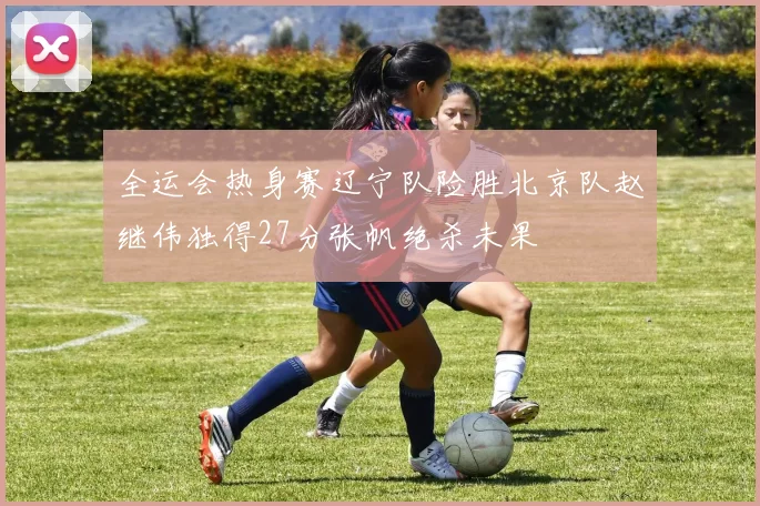全运会热身赛辽宁队险胜北京队赵继伟独得27分张帆绝杀未果