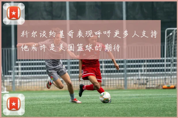 科尔谈约基奇表现呼吁更多人支持他或许是美国篮球的期待