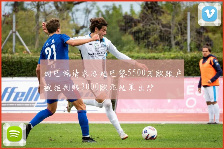 姆巴佩请求冻结巴黎5500万欧账户被拒判赔3000欧元结果出炉