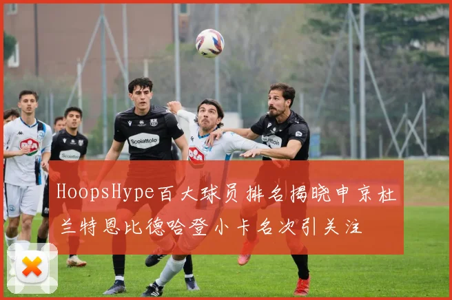 HoopsHype百大球员排名揭晓申京杜兰特恩比德哈登小卡名次引关注