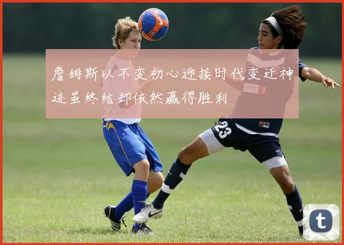 詹姆斯以不变初心迎接时代变迁神迹虽终结却依然赢得胜利
