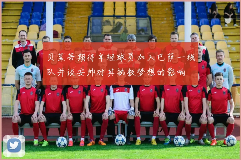 贝莱蒂期待年轻球员加入巴萨一线队并谈安帅对其执教梦想的影响