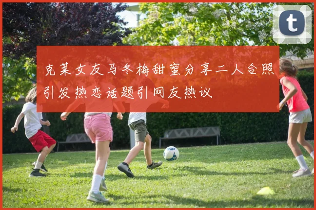 克莱女友马冬梅甜蜜分享二人合照引发热恋话题引网友热议