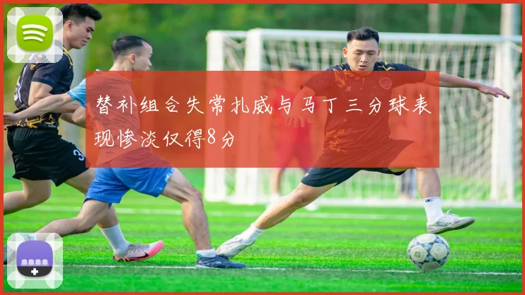 替补组合失常扎威与马丁三分球表现惨淡仅得8分