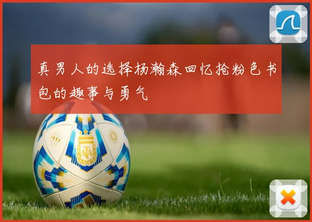 真男人的选择杨瀚森回忆抢粉色书包的趣事与勇气