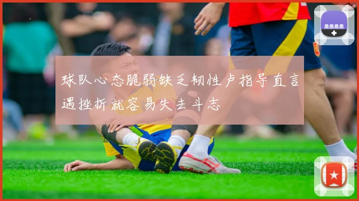 球队心态脆弱缺乏韧性卢指导直言遇挫折就容易失去斗志