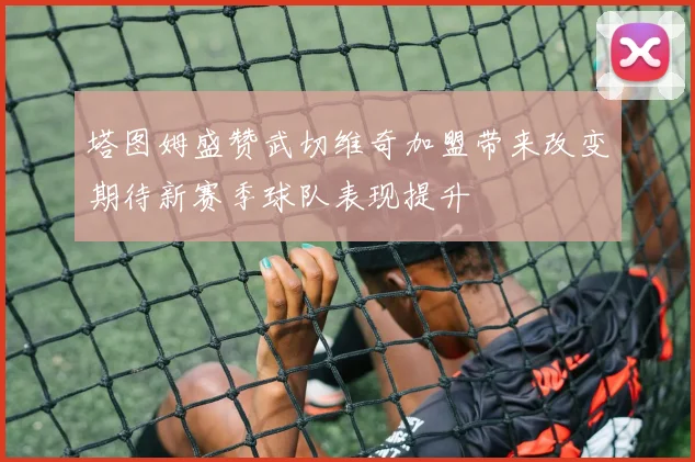 塔图姆盛赞武切维奇加盟带来改变期待新赛季球队表现提升