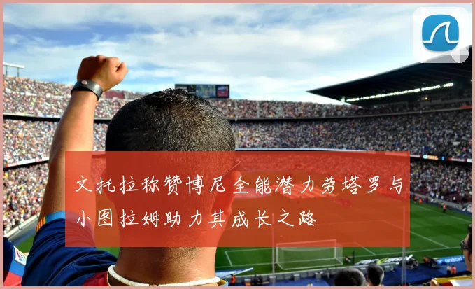 文托拉称赞博尼全能潜力劳塔罗与小图拉姆助力其成长之路