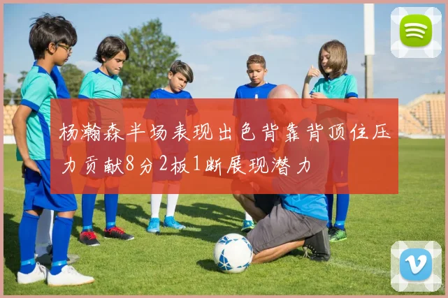 杨瀚森半场表现出色背靠背顶住压力贡献8分2板1断展现潜力