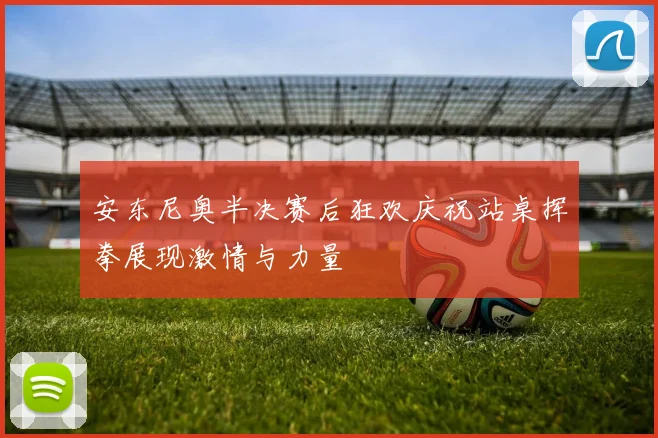 安东尼奥半决赛后狂欢庆祝站桌挥拳展现激情与力量