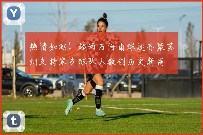 热情如潮！超两万河南球迷齐聚苏州支持家乡球队人数创历史新高