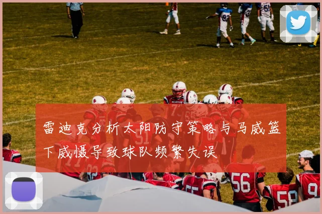 雷迪克分析太阳防守策略与马威篮下威慑导致球队频繁失误