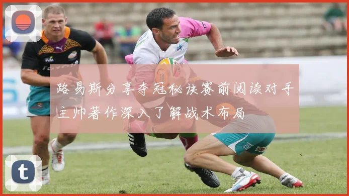 路易斯分享夺冠秘诀赛前阅读对手主帅著作深入了解战术布局