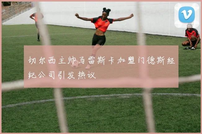 切尔西主帅马雷斯卡加盟门德斯经纪公司引发热议