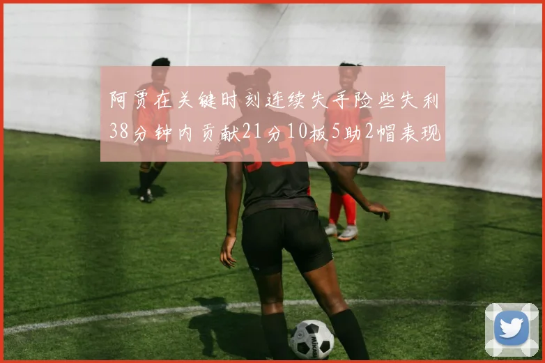 阿贾在关键时刻连续失手险些失利38分钟内贡献21分10板5助2帽表现出色