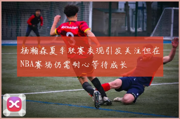 杨瀚森夏季联赛表现引发关注但在NBA赛场仍需耐心等待成长
